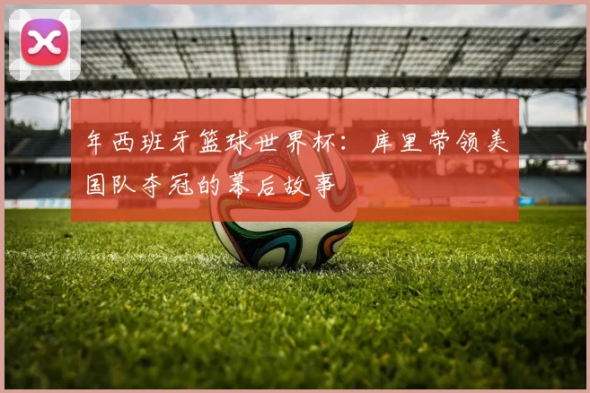 年西班牙篮球世界杯：库里带领美国队夺冠的幕后故事