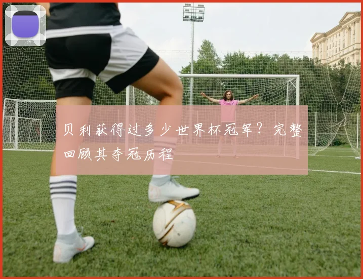 贝利获得过多少世界杯冠军？完整回顾其夺冠历程