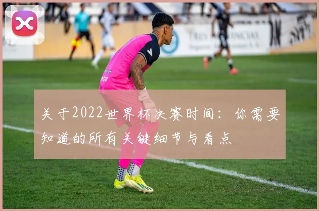 关于2022世界杯决赛时间：你需要知道的所有关键细节与看点
