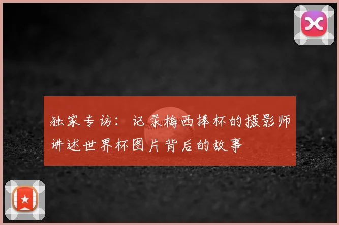独家专访：记录梅西捧杯的摄影师讲述世界杯图片背后的故事