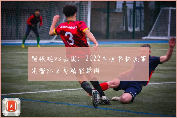 阿根廷vs法国：2022年世界杯决赛完整比分与精彩瞬间