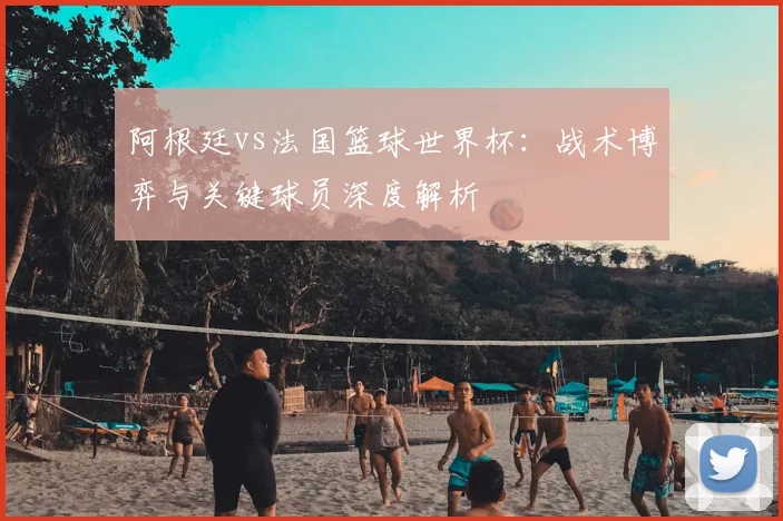 阿根廷vs法国篮球世界杯：战术博弈与关键球员深度解析
