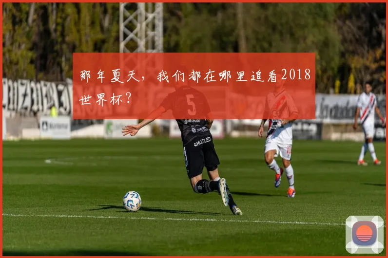 那年夏天,我们都在哪里追看2018世界杯?