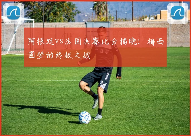 阿根廷vs法国决赛比分揭晓：梅西圆梦的终极之战