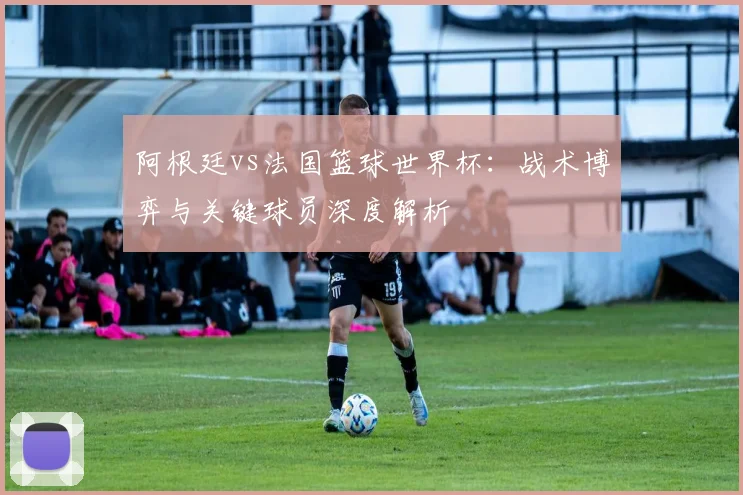 阿根廷vs法国篮球世界杯：战术博弈与关键球员深度解析