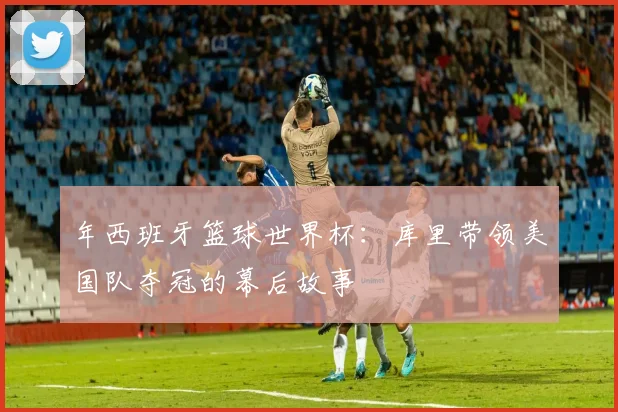年西班牙篮球世界杯：库里带领美国队夺冠的幕后故事