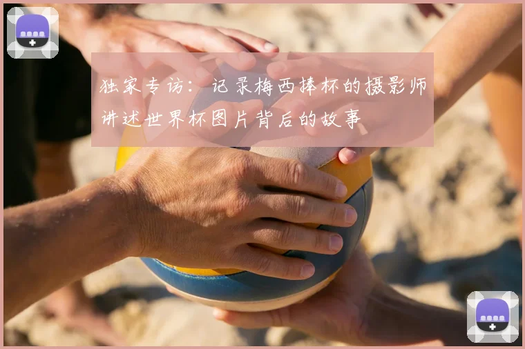 独家专访：记录梅西捧杯的摄影师讲述世界杯图片背后的故事