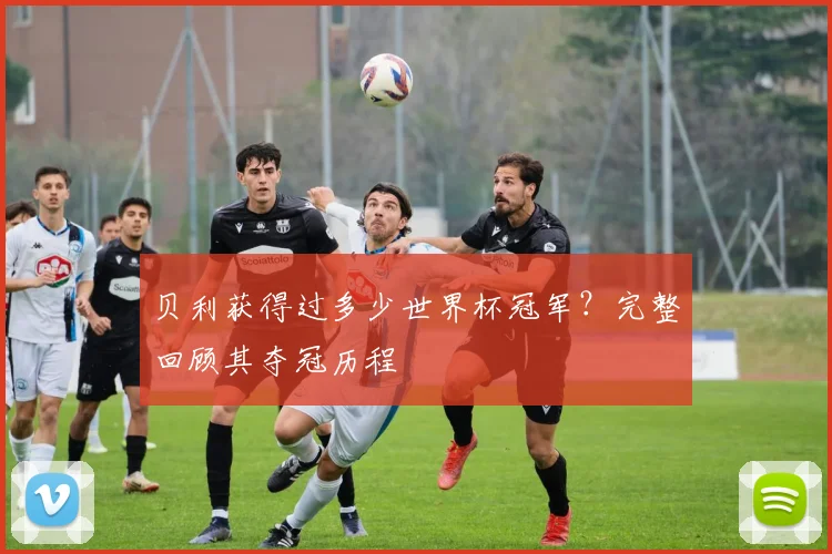 贝利获得过多少世界杯冠军？完整回顾其夺冠历程