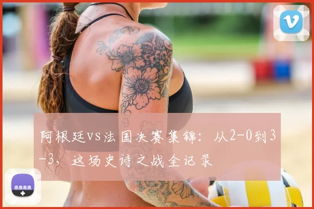 阿根廷vs法国决赛集锦：从2-0到3-3，这场史诗之战全记录