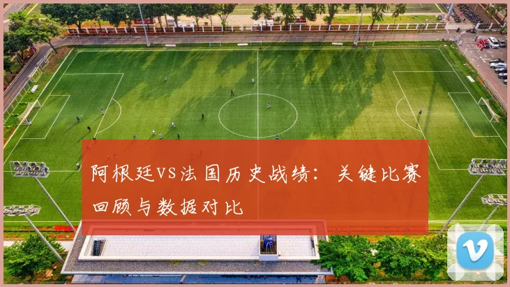 阿根廷vs法国历史战绩：关键比赛回顾与数据对比