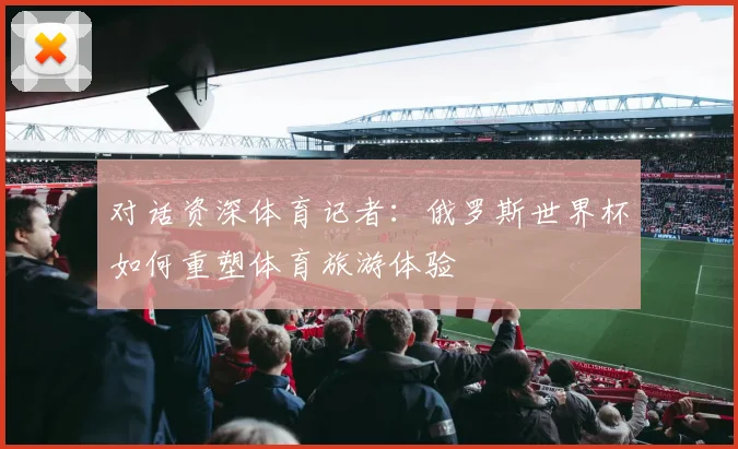 对话资深体育记者:俄罗斯世界杯如何重塑体育旅游体验