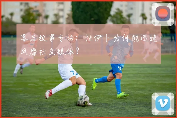 幕后故事专访:拉伊卜为何能迅速风靡社交媒体?