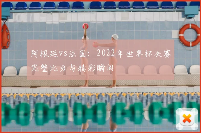 阿根廷vs法国：2022年世界杯决赛完整比分与精彩瞬间
