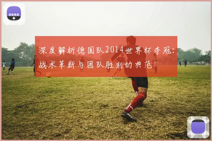 深度解析德国队2014世界杯夺冠：战术革新与团队胜利的典范