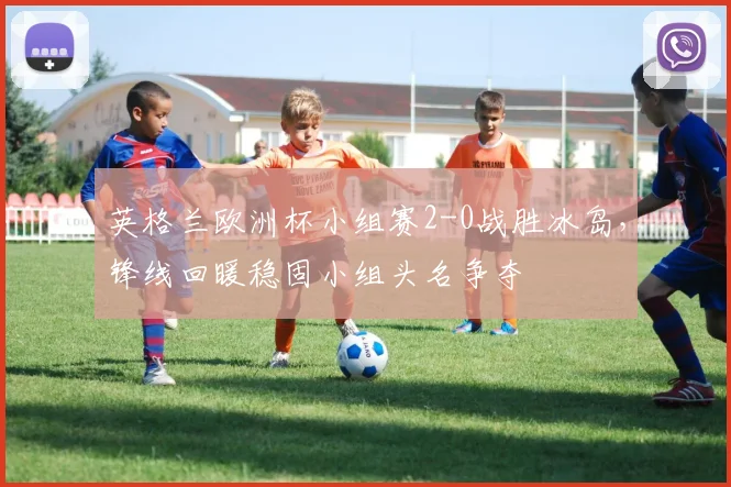 英格兰欧洲杯小组赛2-0战胜冰岛，锋线回暖稳固小组头名争夺