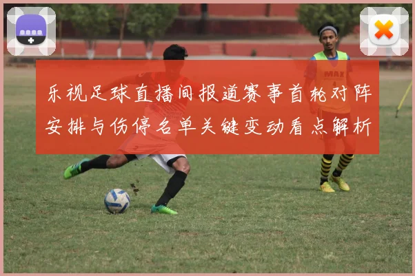 乐视足球直播间报道赛事首轮对阵安排与伤停名单关键变动看点解析