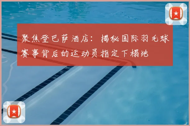 聚焦登巴萨酒店：揭秘国际羽毛球赛事背后的运动员指定下榻地