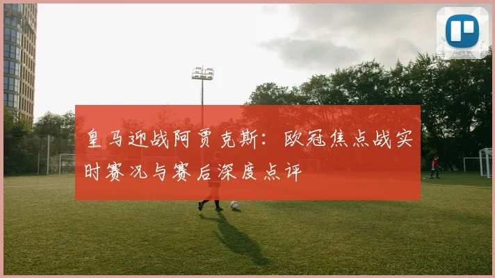 皇马迎战阿贾克斯：欧冠焦点战实时赛况与赛后深度点评