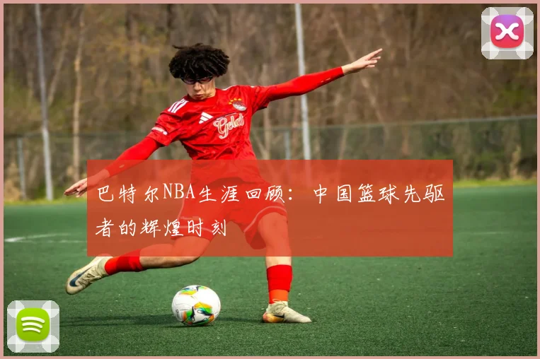 巴特尔NBA生涯回顾：中国篮球先驱者的辉煌时刻