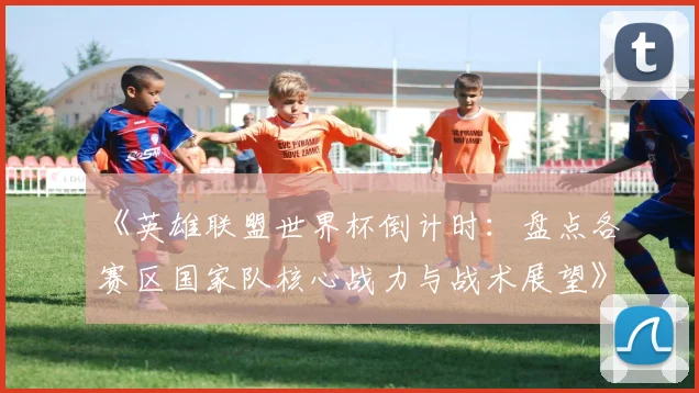 《英雄联盟世界杯倒计时：盘点各赛区国家队核心战力与战术展望》
