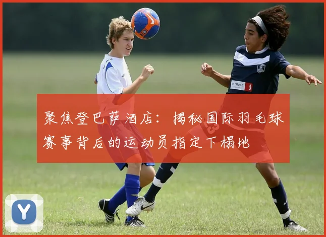聚焦登巴萨酒店：揭秘国际羽毛球赛事背后的运动员指定下榻地