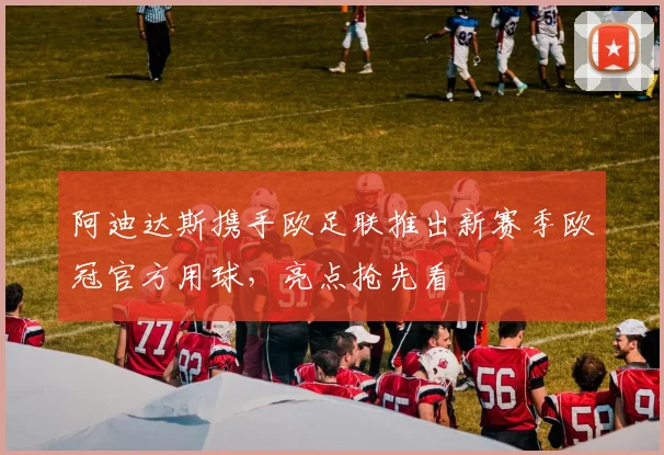 阿迪达斯携手欧足联推出新赛季欧冠官方用球,亮点抢先看