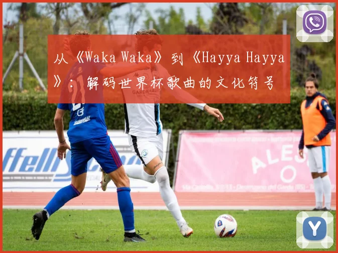 从《Waka Waka》到《Hayya Hayya》：解码世界杯歌曲的文化符号