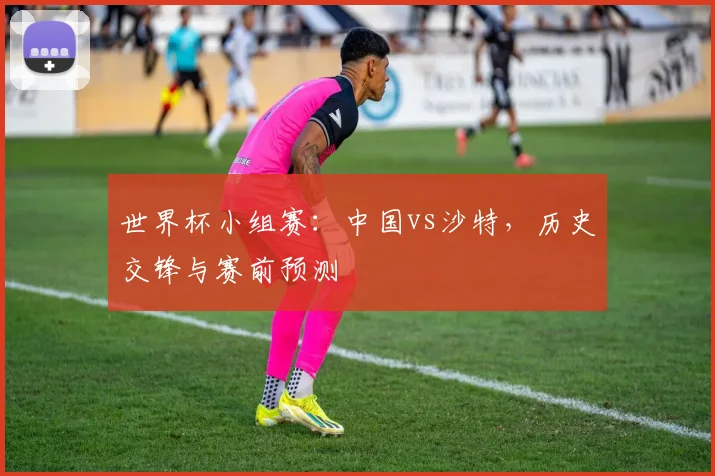 世界杯小组赛：中国vs沙特，历史交锋与赛前预测