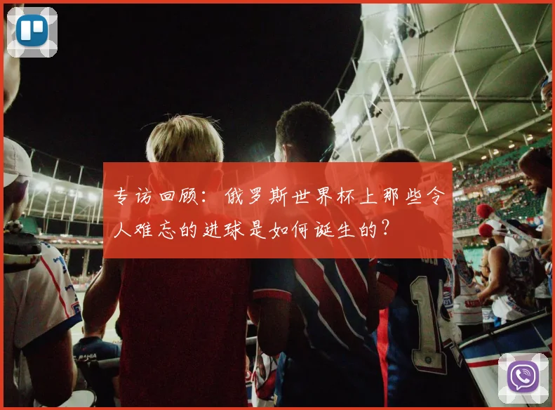 专访回顾：俄罗斯世界杯上那些令人难忘的进球是如何诞生的？