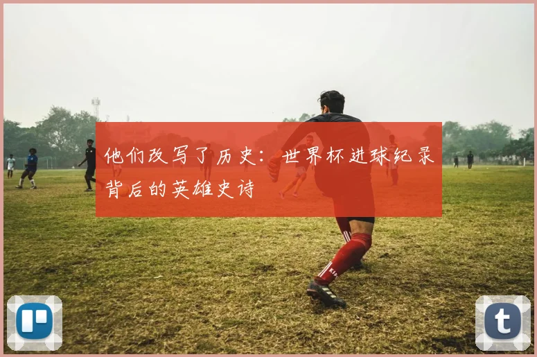 他们改写了历史：世界杯进球纪录背后的英雄史诗